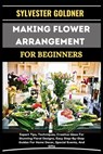 Making Flower Arrangement for Beginners: Expert Tips, Techniques, Creative Ideas For Stunning Floral Designs, Easy Step-By-Step Guides For Home Decor, - Sylvester Goldner - 9798335814836