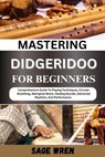 Mastering Didgeridoo for Beginner: Comprehensive Guide To Playing Techniques, Circular Breathing, Aboriginal Music, Healing Sounds, Advanced Rhythms, - Sage Wren - 9798335828284