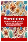 Microbiology for Complete Beginners: The Definitive Guide to Understanding Microorganisms and the Role of Microbes in Earth's Ecosystem - Mina Mong - 9798340983589