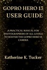 GoPro Hero 13 User Guide: A Practical Manual for Photographers of All Levels to Master the GoPro Hero 13 Camera - Katherine K. Tucker - 9798345437117