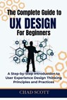 The Complete Guide to UX Design for Beginners: A Step-by-Step Introduction to User Experience Design Thinking Principles and Practices - Chad Scott - 9798345987575