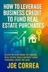 How to Leverage Business Credit to Fund Real Estate Purchases - Joe Correa - 9798349612237