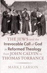 The Jews and the Irrevocable Call of God in Reformed Theology from John Calvin to Thomas Torrance - Mark J. Larson - 9798385252923