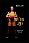 The Caitlin Clark Story: Inspiring Tales Of An Unstoppable Rising Star - David Grant - 9798389989887