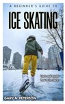 A Beginner's Guide to Ice Skating: Learn and master how to ice skate - Gary N. Peterson - 9798394059346