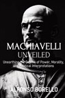 Machiavelli Unveiled: Unearthing the Depths of Power, Morality, and Political Interpretations - Alfonso Borello - 9798396412675