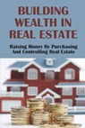 Building Wealth In Real Estate: Raising Money By Purchasing And Controlling Real Estate: How To Invest In Real Estate - Filiberto Suyama - 9798453190577