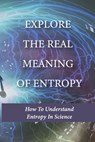 Explore The Real Meaning Of Entropy: How To Understand Entropy In Science: Simple Definition Of Entropy In Thermodynamics - Stacey Nolan - 9798513295983