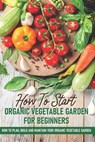 How To Start An Organic Vegetable Garden For Beginners: How To Plan, Build And Maintain Your Organic Vegetable Garden: Organic Gardening At Home - Rick Spurbeck - 9798595169080