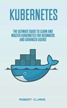 Kubernetes: The Ultimate Guide to Learn and Master Kubernetes for Beginners and Advanced Users! - Robert Clarke - 9798624375574