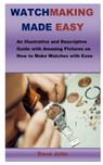 Watchmaking Made Easy: An Illustrative and Descriptive Guide with Amazing Pictures on How to Make Watches with Ease - Dave John - 9798645385514