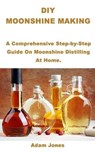 DIY Moonshine Making: A Comprehensive Step-by-Step Guide On Moonshine Distilling At Home. - Adam Jones - 9798646200694
