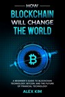 How Blockchain will Change the World: A Beginner's Guide To Blockchain Technology, Bitcoin, and the Future of Financial Technology - Alex Kim - 9798656790321