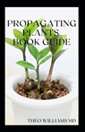 Propagating Plants Book Guide: The Essential Guide On Principles And Practices To Create New Plants - Theo Williams - 9798704566342