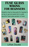 Fuse Glass Making for Beginners: Complete step by step guide for beginner's on how to use microwave kiln to make beautiful fused glass pendant at home - Lillian Jacobs - 9798732328004