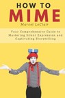 How to Mime: Your Comprehensive Guide to Mastering Silent Expression and Captivating Storytelling - Marcel LeClair - 9798856698762