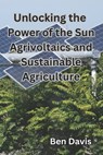 Unlocking the Power of the Sun Agrivoltaics and Sustainable Agriculture - Ben Davis - 9798862123388