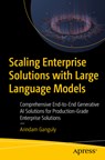 Scaling Enterprise Solutions with Large Language Models: Comprehensive End-To-End Generative AI Solutions for Production-Grade Enterprise Solutions - Arindam Ganguly - 9798868811531