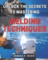 Unlock the Secrets to Mastering Welding Techniques: Discover Proven Strategies and Techniques to Excel in the Art of Welding for Beginners - Jamesz H. Ward - 9798869840219