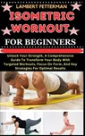 Isometric Workout for Beginners: Unlock Your Strength, A Comprehensive Guide To Transform Your Body With Targeted Workouts, Focus On Form, And Key Str - Lambert Fetterman - 9798871565100
