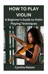 How to Play Violin: A Beginner's Guide to Violin Playing Techniques - Cynthia Nelson - 9798876814067