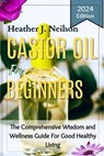 Castor Oil for Beginners: The Comprehensive Wisdom and Wellness Guide For Good Healthy Living - Heather J. Neilson - 9798877536685