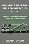 Beginners Guide for Samsung Galaxy S24 Ultra: Navigating the Galaxy S24 Ultra Features, Tips, and More for a Seamless User Experience - Brian Y. Martin - 9798879843767